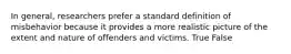 In general, researchers prefer a standard definition of misbehavior because it provides a more realistic picture of the extent and nature of offenders and victims. True False