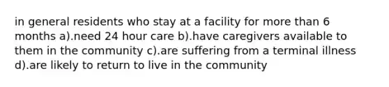 in general residents who stay at a facility for more than 6 months a).need 24 hour care b).have caregivers available to them in the community c).are suffering from a terminal illness d).are likely to return to live in the community