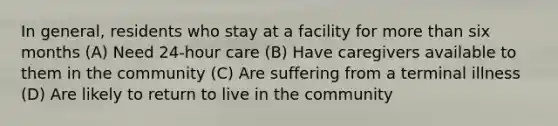 In general, residents who stay at a facility for more than six months (A) Need 24-hour care (B) Have caregivers available to them in the community (C) Are suffering from a terminal illness (D) Are likely to return to live in the community