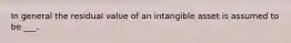 In general the residual value of an intangible asset is assumed to be ___.