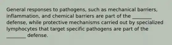 General responses to pathogens, such as mechanical barriers, inflammation, and chemical barriers are part of the ________ defense, while protective mechanisms carried out by specialized lymphocytes that target specific pathogens are part of the ________ defense.