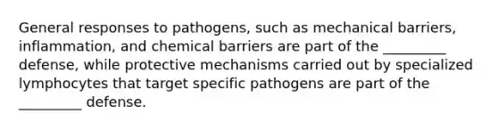 General responses to pathogens, such as mechanical barriers, inflammation, and chemical barriers are part of the _________ defense, while protective mechanisms carried out by specialized lymphocytes that target specific pathogens are part of the _________ defense.