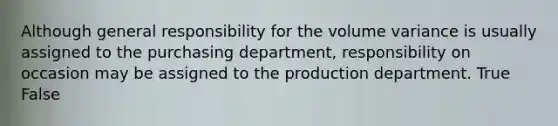 Although general responsibility for the volume variance is usually assigned to the purchasing department, responsibility on occasion may be assigned to the production department. True False