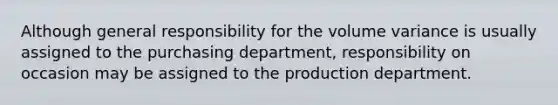 Although general responsibility for the volume variance is usually assigned to the purchasing department, responsibility on occasion may be assigned to the production department.