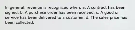 In general, revenue is recognized when: a. A contract has been signed. b. A purchase order has been received. c. A good or service has been delivered to a customer. d. The sales price has been collected.