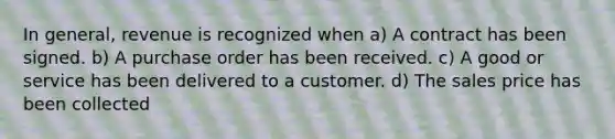 In general, revenue is recognized when a) A contract has been signed. b) A purchase order has been received. c) A good or service has been delivered to a customer. d) The sales price has been collected