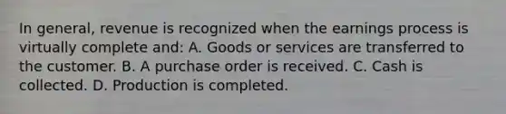 In general, revenue is recognized when the earnings process is virtually complete and: A. Goods or services are transferred to the customer. B. A purchase order is received. C. Cash is collected. D. Production is completed.