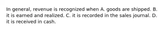 In general, revenue is recognized when A. goods are shipped. B. it is earned and realized. C. it is recorded in the sales journal. D. it is received in cash.