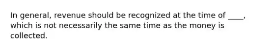 In general, revenue should be recognized at the time of ____, which is not necessarily the same time as the money is collected.