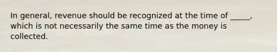 In general, revenue should be recognized at the time of _____, which is not necessarily the same time as the money is collected.