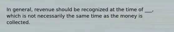 In general, revenue should be recognized at the time of ___, which is not necessarily the same time as the money is collected.