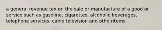 a general revenue tax on the sale or manufacture of a good or service such as gasoline, cigarettes, alcoholic beverages, telephone services, cable television and othe ritems