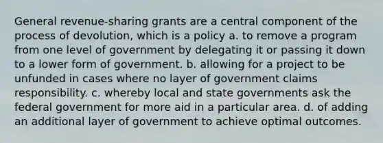 General revenue-sharing grants are a central component of the process of devolution, which is a policy a. to remove a program from one level of government by delegating it or passing it down to a lower form of government. b. allowing for a project to be unfunded in cases where no layer of government claims responsibility. c. whereby local and state governments ask the federal government for more aid in a particular area. d. of adding an additional layer of government to achieve optimal outcomes.