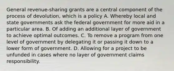 General revenue-sharing grants are a central component of the process of devolution, which is a policy A. Whereby local and state governments ask the federal government for more aid in a particular area. B. Of adding an additional layer of government to achieve optimal outcomes. C. To remove a program from one level of government by delegating it or passing it down to a lower form of government. D. Allowing for a project to be unfunded in cases where no layer of government claims responsibility.