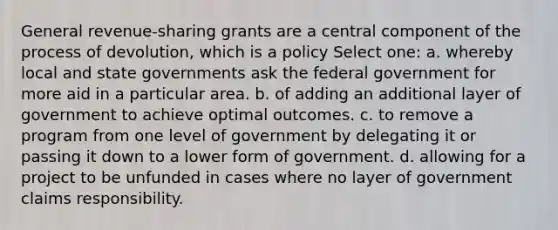 General revenue-sharing grants are a central component of the process of devolution, which is a policy Select one: a. whereby local and state governments ask the federal government for more aid in a particular area. b. of adding an additional layer of government to achieve optimal outcomes. c. to remove a program from one level of government by delegating it or passing it down to a lower form of government. d. allowing for a project to be unfunded in cases where no layer of government claims responsibility.