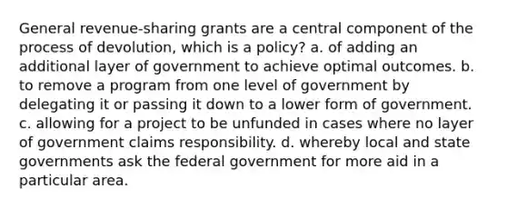 General revenue-sharing grants are a central component of the process of devolution, which is a policy? a. of adding an additional layer of government to achieve optimal outcomes. b. to remove a program from one level of government by delegating it or passing it down to a lower form of government. c. allowing for a project to be unfunded in cases where no layer of government claims responsibility. d. whereby local and state governments ask the federal government for more aid in a particular area.