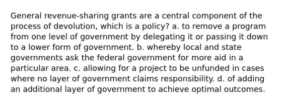 General revenue-sharing grants are a central component of the process of devolution, which is a policy? a. to remove a program from one level of government by delegating it or passing it down to a lower form of government. b. whereby local and state governments ask the federal government for more aid in a particular area. c. allowing for a project to be unfunded in cases where no layer of government claims responsibility. d. of adding an additional layer of government to achieve optimal outcomes.