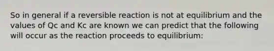 So in general if a reversible reaction is not at equilibrium and the values of Qc and Kc are known we can predict that the following will occur as the reaction proceeds to equilibrium: