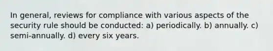 In general, reviews for compliance with various aspects of the security rule should be conducted: a) periodically. b) annually. c) semi-annually. d) every six years.