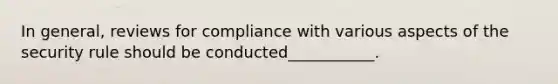 In general, reviews for compliance with various aspects of the security rule should be conducted___________.