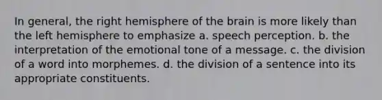 In general, the right hemisphere of the brain is more likely than the left hemisphere to emphasize a. speech perception. b. the interpretation of the emotional tone of a message. c. the division of a word into morphemes. d. the division of a sentence into its appropriate constituents.