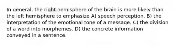 In general, the right hemisphere of the brain is more likely than the left hemisphere to emphasize A) speech perception. B) the interpretation of the emotional tone of a message. C) the division of a word into morphemes. D) the concrete information conveyed in a sentence.