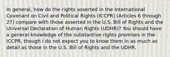 In general, how do the rights asserted in the International Covenant on Civil and Political Rights (ICCPR) (Articles 6 through 27) compare with those asserted in the U.S. Bill of Rights and the Universal Declaration of Human Rights (UDHR)? You should have a general knowledge of the substantive rights promises in the ICCPR, though I do not expect you to know them in as much as detail as those in the U.S. Bill of Rights and the UDHR.