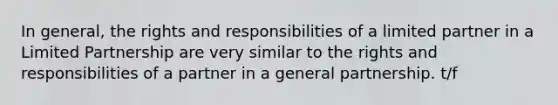 In general, the rights and responsibilities of a limited partner in a Limited Partnership are very similar to the rights and responsibilities of a partner in a general partnership. t/f