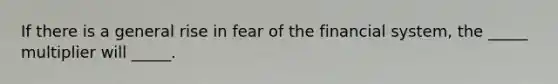 If there is a general rise in fear of the financial system, the _____ multiplier will _____.