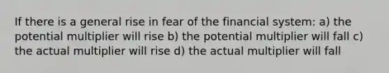 If there is a general rise in fear of the financial system: a) the potential multiplier will rise b) the potential multiplier will fall c) the actual multiplier will rise d) the actual multiplier will fall