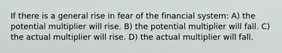 If there is a general rise in fear of the financial system: A) the potential multiplier will rise. B) the potential multiplier will fall. C) the actual multiplier will rise. D) the actual multiplier will fall.