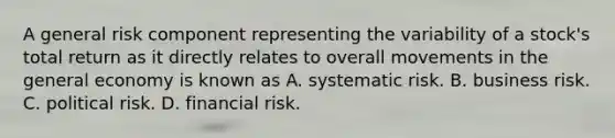 A general risk component representing the variability of a stock's total return as it directly relates to overall movements in the general economy is known as A. systematic risk. B. business risk. C. political risk. D. financial risk.