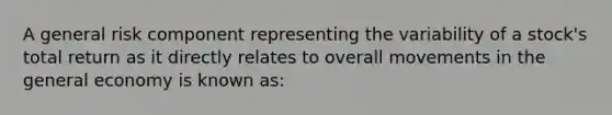 A general risk component representing the variability of a stock's total return as it directly relates to overall movements in the general economy is known as: