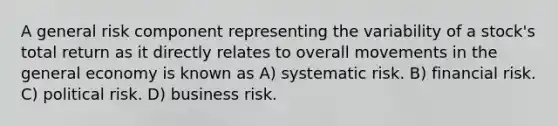 A general risk component representing the variability of a stock's total return as it directly relates to overall movements in the general economy is known as A) systematic risk. B) financial risk. C) political risk. D) business risk.