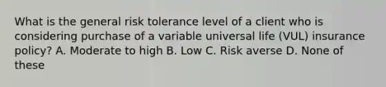 What is the general risk tolerance level of a client who is considering purchase of a variable universal life (VUL) insurance policy? A. Moderate to high B. Low C. Risk averse D. None of these