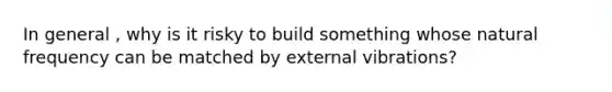 In general , why is it risky to build something whose natural frequency can be matched by external vibrations?