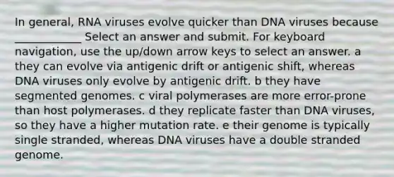 In general, RNA viruses evolve quicker than DNA viruses because ____________ Select an answer and submit. For keyboard navigation, use the up/down arrow keys to select an answer. a they can evolve via antigenic drift or antigenic shift, whereas DNA viruses only evolve by antigenic drift. b they have segmented genomes. c viral polymerases are more error-prone than host polymerases. d they replicate faster than DNA viruses, so they have a higher mutation rate. e their genome is typically single stranded, whereas DNA viruses have a double stranded genome.