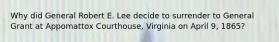 Why did General Robert E. Lee decide to surrender to General Grant at Appomattox Courthouse, Virginia on April 9, 1865?