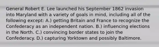 General Robert E. Lee launched his September 1862 invasion into Maryland with a variety of goals in mind, including all of the following except: A.) getting Britain and France to recognize the Confederacy as an independent nation. B.) influencing elections in the North. C.) convincing border states to join the Confederacy. D.) capturing Yorktown and possibly Baltimore.