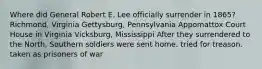 Where did General Robert E. Lee officially surrender in 1865? Richmond, Virginia Gettysburg, Pennsylvania Appomattox Court House in Virginia Vicksburg, Mississippi After they surrendered to the North, Southern soldiers were sent home. tried for treason. taken as prisoners of war