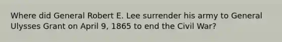 Where did General Robert E. Lee surrender his army to General Ulysses Grant on April 9, 1865 to end the Civil War?