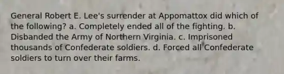 General Robert E. Lee's surrender at Appomattox did which of the following? a. Completely ended all of the fighting. b. Disbanded the Army of Northern Virginia. c. Imprisoned thousands of Confederate soldiers. d. Forced all Confederate soldiers to turn over their farms.