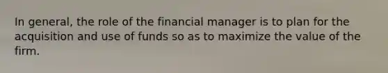 In general, the role of the financial manager is to plan for the acquisition and use of funds so as to maximize the value of the firm.