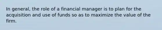 In general, the role of a financial manager is to plan for the acquisition and use of funds so as to maximize the value of the firm.