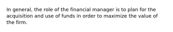 In general, the role of the financial manager is to plan for the acquisition and use of funds in order to maximize the value of the firm.