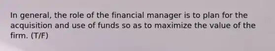 In general, the role of the financial manager is to plan for the acquisition and use of funds so as to maximize the value of the firm. (T/F)