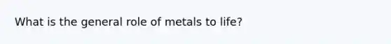 What is the general role of metals to life?