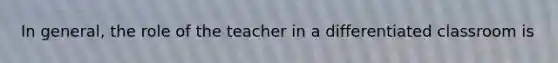 In general, the role of the teacher in a differentiated classroom is