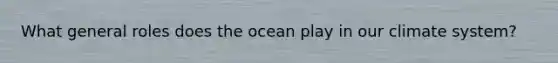 What general roles does the ocean play in our climate system?