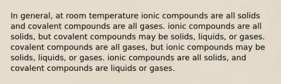 In general, at room temperature ionic compounds are all solids and covalent compounds are all gases. ionic compounds are all solids, but covalent compounds may be solids, liquids, or gases. covalent compounds are all gases, but ionic compounds may be solids, liquids, or gases. ionic compounds are all solids, and covalent compounds are liquids or gases.